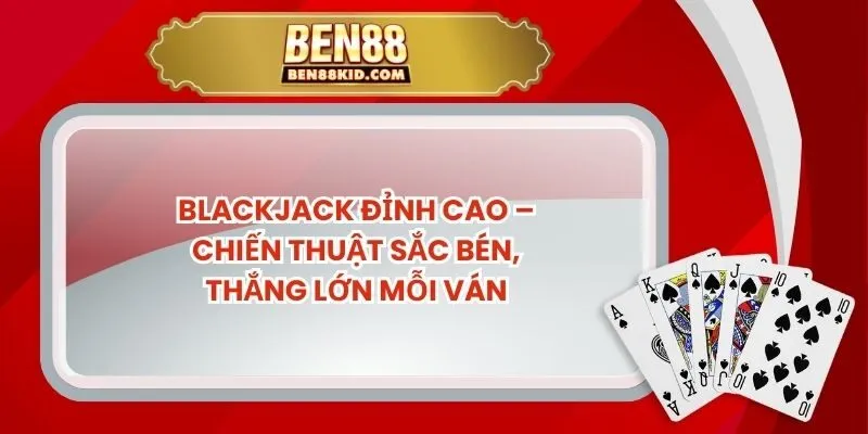 Blackjack Đỉnh Cao – Chiến Thuật Sắc Bén, Thắng Lớn Mỗi Ván